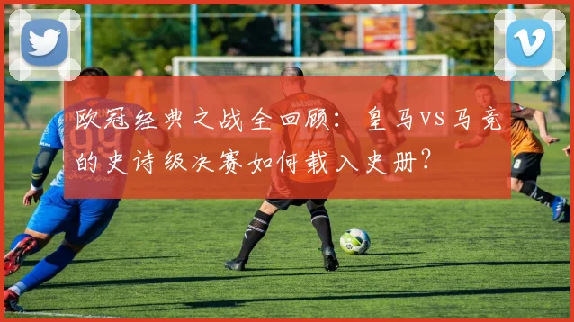 欧冠经典之战全回顾：皇马vs马竞的史诗级决赛如何载入史册？