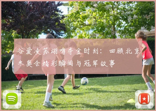 谷爱凌苏翊鸣夺金时刻：回顾北京冬奥会精彩瞬间与冠军故事