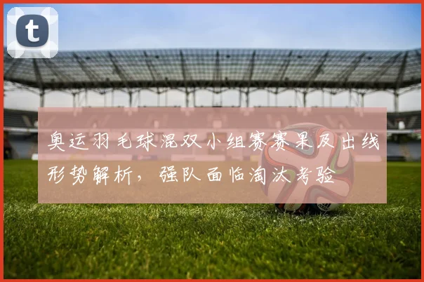 奥运羽毛球混双小组赛赛果及出线形势解析，强队面临淘汰考验