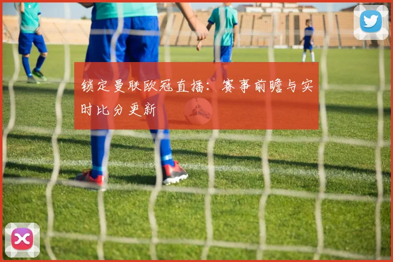 锁定曼联欧冠直播:赛事前瞻与实时比分更新