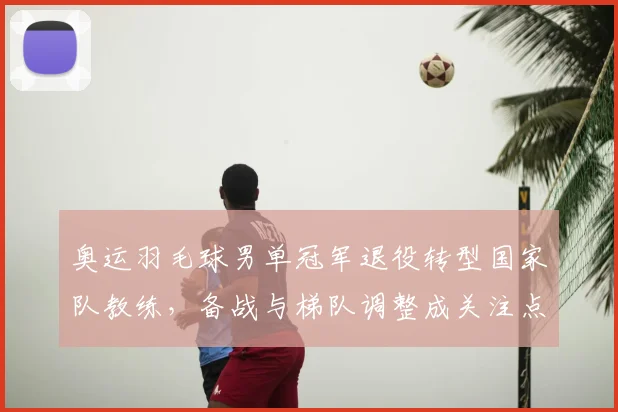 奥运羽毛球男单冠军退役转型国家队教练，备战与梯队调整成关注点