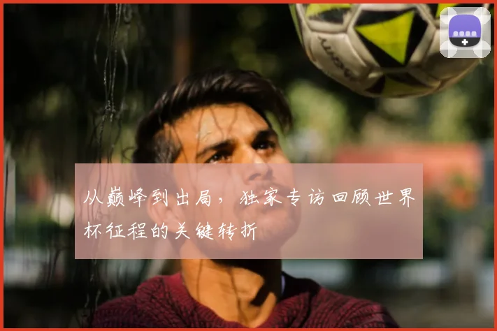 从巅峰到出局，独家专访回顾世界杯征程的关键转折
