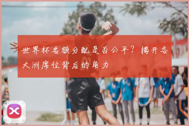 世界杯名额分配是否公平？揭开各大洲席位背后的角力