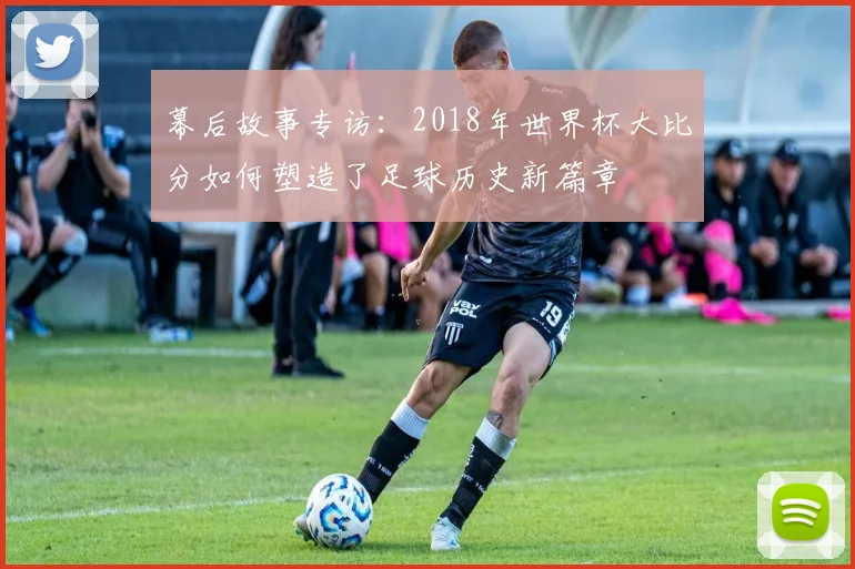 幕后故事专访：2018年世界杯大比分如何塑造了足球历史新篇章