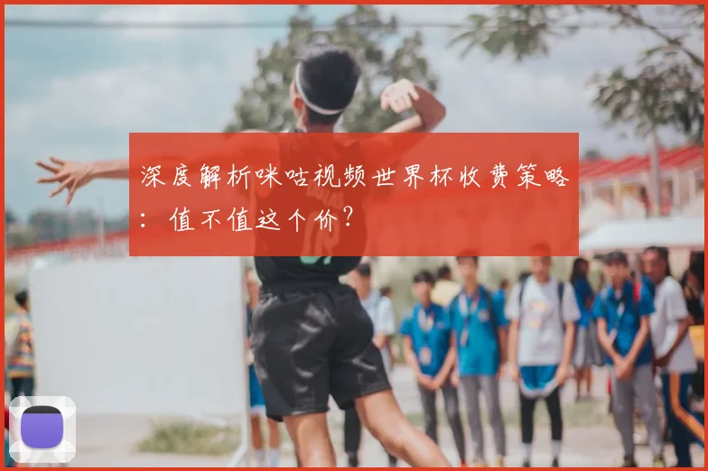 深度解析咪咕视频世界杯收费策略：值不值这个价？