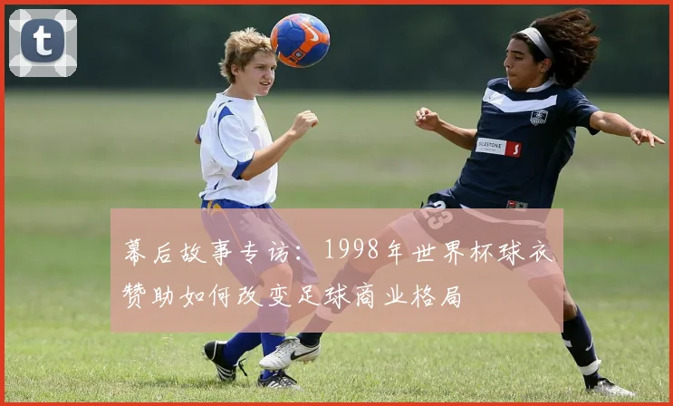 幕后故事专访：1998年世界杯球衣赞助如何改变足球商业格局