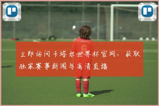 立即访问卡塔尔世界杯官网,获取独家赛事新闻与高清直播