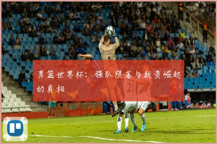 男篮世界杯：强队陨落与新贵崛起的真相